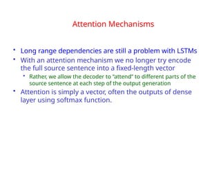 Attention Mechanisms
• Long range dependencies are still a problem with LSTMs
• With an attention mechanism we no longer try encode
the full source sentence into a fixed-length vector
• Rather, we allow the decoder to “attend” to different parts of the
source sentence at each step of the output generation
• Attention is simply a vector, often the outputs of dense
layer using softmax function.
 
