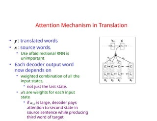 Attention Mechanism in Translation
• y : translated words
• x : source words.
• Use ofbidirectional RNN is
unimportant
• Each decoder output word
now depends on
• weighted combination of all the
input states,
• not just the last state.
• a‘s are weights for each input
state
• if a3,2 is large, decoder pays
attention to second state in
source sentence while producing
third word of target
 