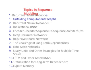 Topics in Sequence
Modeling
• Recurrent Neural Networks
1. Unfolding Computational Graphs
2. Recurrent Neural Networks
3. Bidirectional RNNs
4. Encoder-Decoder Sequence-to-Sequence Architectures
5. Deep Recurrent Networks
6. Recursive Neural Networks
7. The Challenge of Long-Term Dependencies
8. Echo-State Networks
9. Leaky Units and Other Strategies for Multiple Time
Scales
10.LSTM and Other Gated RNNs
11. Optimization for Long-Term Dependencies
12.Explicit Memory
 