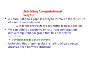 Unfolding Computational
Graphs
• A Computational Graph is a way to formalize the structure
of a set of computations
• Such as mapping inputs and parameters to outputs and loss
• We can unfold a recursive or recurrent computation
into a computational graph that has a repetitive
structure
• Corresponding to a chain of events
• Unfolding this graph results in sharing of parameters
across a deep network structure
 