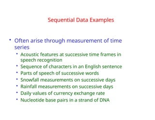 • Often arise through measurement of time
series
• Acoustic features at successive time frames in
speech recognition
• Sequence of characters in an English sentence
• Parts of speech of successive words
• Snowfall measurements on successive days
• Rainfall measurements on successive days
• Daily values of currency exchange rate
• Nucleotide base pairs in a strand of DNA
Sequential Data Examples
 