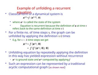 Example of unfolding a recurrent
equation
• Classical form of a dynamical system is
s(t)=f (s(t-1); θ)
• where s(t) is called the state of the system
• Equation is recurrent because the definition of s at time t
refers back to the same definition at time t-1
• For a finite no. of time steps τ, the graph can be
unfolded by applying the definition τ-1 times
• E,g, for τ = 3 time steps we get
s(3)= f (s(2); θ)
= f (f (s(1); θ); θ)
• Unfolding equation by repeatedly applying the definition
in this way has yielded expression without recurrence
• s(1) is ground state and s(2) computed by applying f
• Such an expression can be represented by a traditional
acyclic computational graph (as shown next)
 