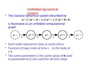 Unfolded dynamical
system
• The classical dynamical system described by
s(t)=f (s(t-1); θ ) and s(3)= f (f (s(1); θ); θ)
is illustrated as an unfolded computational
graph
• Each node represents state at some time t
• Function f maps state at time t to the state at
t+1
• The same parameters ( the same value of θ used
to parameterize f ) are used for all time steps
 