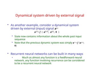 Dynamical system driven by external signal
• As another example, consider a dynamical system
driven by external (input) signal x(t)
s(t)=f ( s(t-1), x(t); θ )
• State now contains information about the whole past input
sequence
• Note that the previous dynamic system was simply s(t)=f (s(t-1);
θ)
• Recurrent neural networks can be built in many ways
• Much as almost any function is a feedforward neural
network, any function involving recurrence can be considered
to be a recurrent neural network
 
