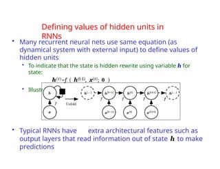 Defining values of hidden units in
RNNs
• Many recurrent neural nets use same equation (as
dynamical system with external input) to define values of
hidden units
• To indicate that the state is hidden rewrite using variable h for
state:
h(t)=f ( h(t-1), x(t); θ )
• Illustrated below:
• Typical RNNs have extra architectural features such as
output layers that read information out of state h to make
predictions
 