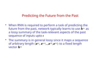 Predicting the Future from the Past
• When RNN is required to perform a task of predicting the
future from the past, network typically learns to use h(t) as
a lossy summary of the task-relevant aspects of the past
sequence of inputs upto t
• The summary is in general lossy since it maps a sequence
of arbitrary length (x(t), x(t-1),..,x(2),x(1)) to a fixed length
vector h(t)
 