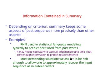 Information Contained in Summary
• Depending on criterion, summary keeps some
aspects of past sequence more precisely than other
aspects
• Examples:
• RNN used in statistical language modeling,
typically to predict next word from past words
• it may not be necessary to store all information upto time t but
only enough information to predict rest of sentence
• Most demanding situation: we ask h(t) to be rich
enough to allow one to approximately recover the input
sequence as in autoencoders
 