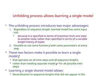 Unfolding process allows learning a single model
• The unfolding process introduces two major advantages:
1. Regardless of sequence length, learned model has same input
size
• because it is specified in terms of transition from one state
to another state rather than specified in terms of a variable
length history of states
2. Possible to use same function f with same parameters at every
step
• These two factors make it possible to learn a single
model f
• that operates on all time steps and all sequence lengths
• rather than needing separate model g(t) for all possible time
steps
• Learning a single shared model allows:
• Generalization to sequence lengths that did not appear in the
 