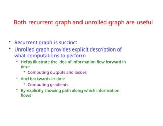 Both recurrent graph and unrolled graph are useful
• Recurrent graph is succinct
• Unrolled graph provides explicit description of
what computations to perform
• Helps illustrate the idea of information flow forward in
time
• Computing outputs and losses
• And backwards in time
• Computing gradients
• By explicitly showing path along which information
flows
 