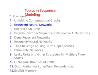 Topics in Sequence
Modeling
• Overview
1. Unfolding Computational Graphs
2. Recurrent Neural Networks
3. Bidirectional RNNs
4. Encoder-Decoder Sequence-to-Sequence Architectures
5. Deep Recurrent Networks
6. Recursive Neural Networks
7. The Challenge of Long-Term Dependencies
8. Echo-State Networks
9. Leaky Units and Other Strategies for Multiple Time
Scales
10.LSTM and Other Gated RNNs
11. Optimization for Long-Term Dependencies
12.Explicit Memory
 