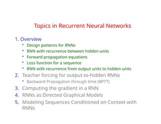 Topics in Recurrent Neural Networks
1. Overview
• Design patterns for RNNs
• RNN with recurrence between hidden units
• Forward propagation equations
• Loss function for a sequence
• RNN with recurrence from output units to hidden units
2. Teacher forcing for output-to-hidden RNNs
• Backward Propagation through time (BPTT)
3. Computing the gradient in a RNN
4. RNNs as Directed Graphical Models
5. Modeling Sequences Conditioned on Context with
RNNs
 