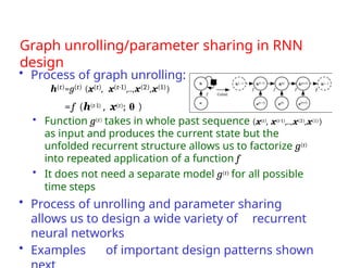 Graph unrolling/parameter sharing in RNN
design
• Process of graph unrolling:
h(t)=g(t) (x(t), x(t-1),..,x(2),x(1))
=f (h(t-1) , x(t); θ )
• Function g(t) takes in whole past sequence (x(t), x(t-1),..,x(2),x(1))
as input and produces the current state but the
unfolded recurrent structure allows us to factorize g(t)
into repeated application of a function f
• It does not need a separate model g(t) for all possible
time steps
• Process of unrolling and parameter sharing
allows us to design a wide variety of recurrent
neural networks
• Examples of important design patterns shown
 