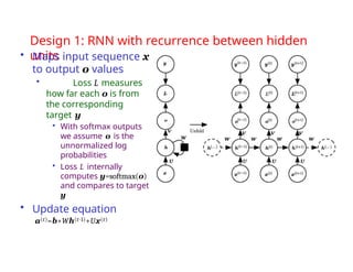 Design 1: RNN with recurrence between hidden
units
• Maps input sequence x
to output o values
• Loss L measures
how far each o is from
the corresponding
target y
• With softmax outputs
we assume o is the
unnormalized log
probabilities
• Loss L internally
computes y=softmax(o)
and compares to target
y
• Update equation
a(t)=b+Wh(t-1)+Ux(t)
 