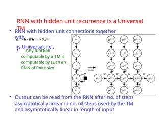 RNN with hidden unit recurrence is a Universal
TM
• RNN with hidden unit connections together
with
a(t)=b+Wh(t-1)+Ux(t)
is Universal, i.e.,
• Any function
computable by a TM is
computable by such an
RNN of finite size
• Output can be read from the RNN after no. of steps
asymptotically linear in no. of steps used by the TM
and asymptotically linear in length of input
 