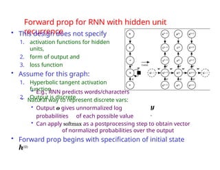 Forward prop for RNN with hidden unit
recurrence
• This design does not specify
1. activation functions for hidden
units,
2. form of output and
3. loss function
• Assume for this graph:
1. Hyperbolic tangent activation
function
2. Output is discrete
• E.g., RNN predicts words/characters
• Natural way to represent discrete vars:
• Output o gives unnormalized log
probabilities of each possible value
• Can apply softmax as a postprocessing step to obtain vector
of normalized probabilities over the output
• Forward prop begins with specification of initial state
h(0)
y
ˆ
 