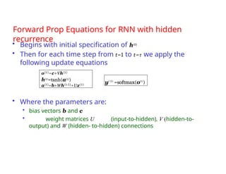 Forward Prop Equations for RNN with hidden
recurrence
• Begins with initial specification of h(0)
• Then for each time step from t=1 to t=τ we apply the
following update equations
• Where the parameters are:
• bias vectors b and c
• weight matrices U (input-to-hidden), V (hidden-to-
output) and W (hidden- to-hidden) connections
yˆ(t)
=softmax(o(t)
)
o(t)=c+Vh(t)
h(t)=tanh(a(t))
a(t)=b+Wh(t-1)+Ux(t)
 