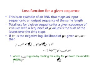 • where pmodel is given by reading the entry for y(t) from the model’s
output
vecto
r
t
Loss function for a given sequence
• This is an example of an RNN that maps an input
sequence to an output sequence of the same length
• Total loss for a given sequence for a given sequence of
x values with a sequence of y values is the sum of the
losses over the time steps
• If L(t) is the negative log-likelihood of y(t) given x(1),..x(t)
then
Lx(1)
,..x(t)
,y(1)
,..y(t)
= L(t)
model
t
= - logp y(t)
|x(1)
,..x(t)

yˆ(t
)
 