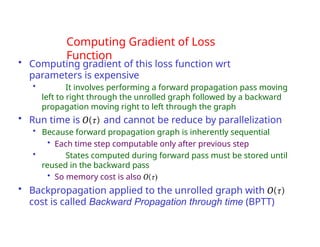 Computing Gradient of Loss
Function
• Computing gradient of this loss function wrt
parameters is expensive
• It involves performing a forward propagation pass moving
left to right through the unrolled graph followed by a backward
propagation moving right to left through the graph
• Run time is O(τ) and cannot be reduce by parallelization
• Because forward propagation graph is inherently sequential
• Each time step computable only after previous step
• States computed during forward pass must be stored until
reused in the backward pass
• So memory cost is also O(τ)
• Backpropagation applied to the unrolled graph with O(τ)
cost is called Backward Propagation through time (BPTT)
 