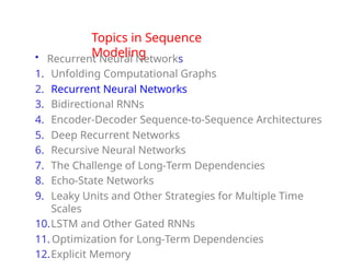 Topics in Sequence
Modeling
• Recurrent Neural Networks
1. Unfolding Computational Graphs
2. Recurrent Neural Networks
3. Bidirectional RNNs
4. Encoder-Decoder Sequence-to-Sequence Architectures
5. Deep Recurrent Networks
6. Recursive Neural Networks
7. The Challenge of Long-Term Dependencies
8. Echo-State Networks
9. Leaky Units and Other Strategies for Multiple Time
Scales
10.LSTM and Other Gated RNNs
11. Optimization for Long-Term Dependencies
12.Explicit Memory
 