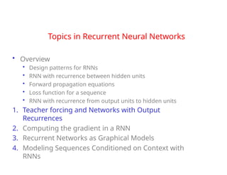 Topics in Recurrent Neural Networks
• Overview
• Design patterns for RNNs
• RNN with recurrence between hidden units
• Forward propagation equations
• Loss function for a sequence
• RNN with recurrence from output units to hidden units
1. Teacher forcing and Networks with Output
Recurrences
2. Computing the gradient in a RNN
3. Recurrent Networks as Graphical Models
4. Modeling Sequences Conditioned on Context with
RNNs
 