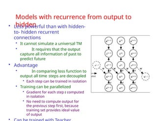 Models with recurrence from output to
hidden
• Less powerful than with hidden-
to- hidden recurrent
connections
• It cannot simulate a universal TM
• It requires that the output
capture all information of past to
predict future
• Advantage
• In comparing loss function to
output all time steps are decoupled
• Each step can be trained in isolation
• Training can be parallelized
• Gradient for each step t computed
in isolation
• No need to compute output for
the previous step first, because
training set provides ideal value
of output
•
 