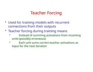 Teacher Forcing
• Used for training models with recurrent
connections from their outputs
• Teacher forcing during training means
• Instead of summing activations from incoming
units (possibly erroneous)
• Each unit sums correct teacher activations as
input for the next iteration
 