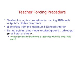 Teacher Forcing Procedure
• Teacher forcing is a procedure for training RNNs with
output-to- hidden recurrence
• It emerges from the maximum likelihood criterion
• During training time model receives ground truth output
y(t) as input at time t+1
• We can see this by examining a sequence with two time steps
(next)
 