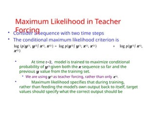 Maximum Likelihood in Teacher
Forcing
• Consider a sequence with two time steps
• The conditional maximum likelihood criterion is
log (p(y(1), y(2)| x(1), x(2)) = log p(y(2)| y(1), x(1), x(2)) + log p(y(1)| x(1),
x(2))
• At time t=2, model is trained to maximize conditional
probability of y(2) given both the x sequence so far and the
previous y value from the training set.
• We are using y(1) as teacher forcing, rather than only x(i).
• Maximum likelihood specifies that during training,
rather than feeding the model’s own output back to itself, target
values should specify what the correct output should be
 