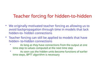 Teacher forcing for hidden-to-hidden
• We originally motivated teacher forcing as allowing us to
avoid backpropagation through time in models that lack
hidden-to- hidden connections
• Teacher forcing can still be applied to models that have
hidden- to-hidden connections
• As long as they have connections from the output at one
time step to values computed at the next time step
• As soon aas the hidden units become functions of earlier
time steps, BPTT algorithm is necessary
 