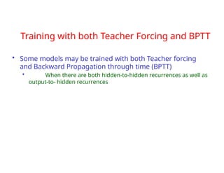 Training with both Teacher Forcing and BPTT
• Some models may be trained with both Teacher forcing
and Backward Propagation through time (BPTT)
• When there are both hidden-to-hidden recurrences as well as
output-to- hidden recurrences
 