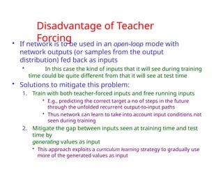 Disadvantage of Teacher
Forcing
• If network is to be used in an open-loop mode with
network outputs (or samples from the output
distribution) fed back as inputs
• In this case the kind of inputs that it will see during training
time could be quite different from that it will see at test time
• Solutions to mitigate this problem:
1. Train with both teacher-forced inputs and free running inputs
• E.g., predicting the correct target a no of steps in the future
through the unfolded recurrent output-to-input paths
• Thus network can learn to take into account input conditions not
seen during training
2. Mitigate the gap between inputs seen at training time and test
time by
generating values as input
• This approach exploits a curriculum learning strategy to gradually use
more of the generated values as input
 