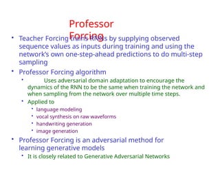 Professor
Forcing
• Teacher Forcing trains RNNs by supplying observed
sequence values as inputs during training and using the
network’s own one-step-ahead predictions to do multi-step
sampling
• Professor Forcing algorithm
• Uses adversarial domain adaptation to encourage the
dynamics of the RNN to be the same when training the network and
when sampling from the network over multiple time steps.
• Applied to
• language modeling
• vocal synthesis on raw waveforms
• handwriting generation
• image generation
• Professor Forcing is an adversarial method for
learning generative models
• It is closely related to Generative Adversarial Networks
 