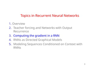 Topics in Recurrent Neural Networks
1. Overview
2. Teacher forcing and Networks with Output
Recurrence
3. Computing the gradient in a RNN
4. RNNs as Directed Graphical Models
5. Modeling Sequences Conditioned on Context with
RNNs
3
 