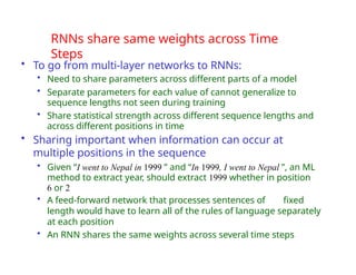 RNNs share same weights across Time
Steps
• To go from multi-layer networks to RNNs:
• Need to share parameters across different parts of a model
• Separate parameters for each value of cannot generalize to
sequence lengths not seen during training
• Share statistical strength across different sequence lengths and
across different positions in time
• Sharing important when information can occur at
multiple positions in the sequence
• Given “I went to Nepal in 1999 ” and “In 1999, I went to Nepal ”, an ML
method to extract year, should extract 1999 whether in position
6 or 2
• A feed-forward network that processes sentences of fixed
length would have to learn all of the rules of language separately
at each position
• An RNN shares the same weights across several time steps
 