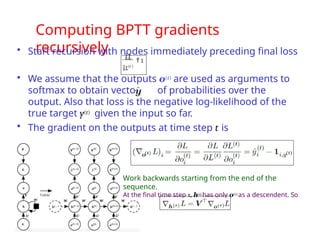 Computing BPTT gradients
recursively
• Start recursion with nodes immediately preceding final loss
L
 1
L(t )
• We assume that the outputs o(t) are used as arguments to
softmax to obtain vector of probabilities over the
output. Also that loss is the negative log-likelihood of the
true target y(t) given the input so far.
• The gradient on the outputs at time step t is
Work backwards starting from the end of the
sequence.
At the final time step τ, h(τ) has only o(τ) as a descendent. So
 