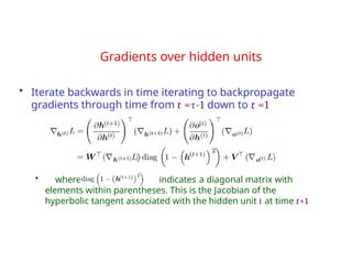 Gradients over hidden units
• Iterate backwards in time iterating to backpropagate
gradients through time from t =τ-1 down to t =1
• where indicates a diagonal matrix with
elements within parentheses. This is the Jacobian of the
hyperbolic tangent associated with the hidden unit i at time t+1
 