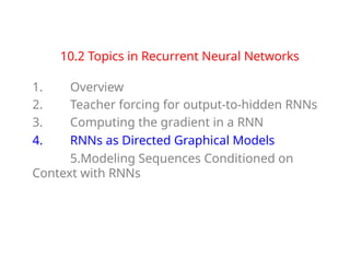 10.2 Topics in Recurrent Neural Networks
1. Overview
2. Teacher forcing for output-to-hidden RNNs
3. Computing the gradient in a RNN
4. RNNs as Directed Graphical Models
5.Modeling Sequences Conditioned on
Context with RNNs
 