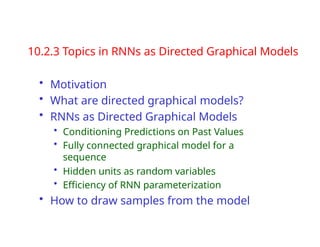 10.2.3 Topics in RNNs as Directed Graphical Models
• Motivation
• What are directed graphical models?
• RNNs as Directed Graphical Models
• Conditioning Predictions on Past Values
• Fully connected graphical model for a
sequence
• Hidden units as random variables
• Efficiency of RNN parameterization
• How to draw samples from the model
 