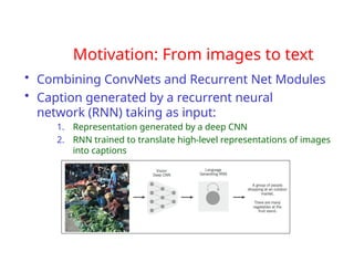 Motivation: From images to text
• Combining ConvNets and Recurrent Net Modules
• Caption generated by a recurrent neural
network (RNN) taking as input:
1. Representation generated by a deep CNN
2. RNN trained to translate high-level representations of images
into captions
 