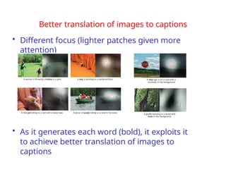 Better translation of images to captions
• Different focus (lighter patches given more
attention)
• As it generates each word (bold), it exploits it
to achieve better translation of images to
captions
 