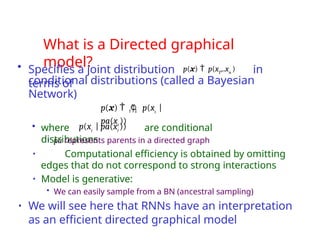 What is a Directed graphical
model?
• Specifies a joint distribution p(x)  p(x1
,..xn
) in
terms of
• where are conditional
distributions
• pa represents parents in a directed graph
• Computational efficiency is obtained by omitting
edges that do not correspond to strong interactions
• Model is generative:
• We can easily sample from a BN (ancestral sampling)
• We will see here that RNNs have an interpretation
as an efficient directed graphical model
i 1
conditional distributions (called a Bayesian
Network)
N
p(x)   p(xi
|
pa(xi
))
p(xi
| pa(xi
))
 