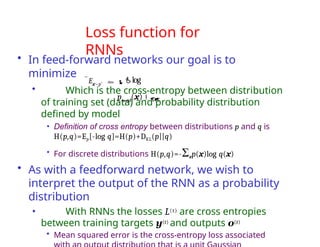 Loss function for
RNNs
• In feed-forward networks our goal is to
minimize
• Which is the cross-entropy between distribution
of training set (data) and probability distribution
defined by model
• Definition of cross entropy between distributions p and q is
H(p,q)=Ep[-log q]=H(p)+DKL(p||q)
• For discrete distributions H(p,q)=-Σxp(x)log q(x)
• As with a feedforward network, we wish to
interpret the output of the RNN as a probability
distribution
• With RNNs the losses L(t) are cross entropies
between training targets y(t) and outputs o(t)
• Mean squared error is the cross-entropy loss associated
Ex~pˆ data
log
pmodel
(x)
 
