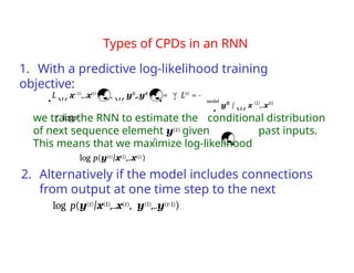 Types of CPDs in an RNN
1. With a predictive log-likelihood training
objective:
we train the RNN to estimate the conditional distribution
of next sequence element y(t) given past inputs.
This means that we maximize log-likelihood
log p(y(t)|x(1),..x(t))
2. Alternatively if the model includes connections
from output at one time step to the next
log p(y(t)|x(1),..x(t), y(1),..y(t-1))
model
Lx (1)
,..x(t)
,y(1)
,..y(t)
= L(t)
= -
logp
t
t
y(t)
|x (1)
,..x(t)

 