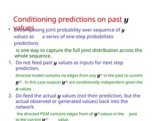 Conditioning predictions on past y
values
• Decomposing joint probability over sequence of y
values as a series of one-step probabilistic
predictions
is one way to capture the full joint distribution across the
whole sequence.
1. Do not feed past y values as inputs for next step
prediction,
directed model contains no edges from any y(i) in the past to current
y(t) . In this case outputs y(i) are conditionally independent given the
x values
2. Do feed the actual y values (not their prediction, but the
actual observed or generated values) back into the
network
the directed PGM contains edges from all y(i) values in the past
to the current y(t) value.
 