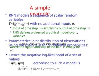 A simple
example
• RNN models a sequence of scalar random
variables
Y={y(1),..y(τ)} with no additional inputs x.
• Input at time step t is simply the output at time step t-1
• RNN defines a directed graphical model over y
variables
• Parameterize joint distribution of observations
using the chain rule for conditional probabilities:

P(Y )  P(y(1)
,..y()
)   P(y(t )
| y(t 1)
,y(t 2)
,..,y(1)
)
t 1
where the right hand side of the bar | is empty for
t=1
• Hence the negative log-likelihood of a set of
values
{y(1),..y(τ)} according to such a model is
L = L(t)
t
where L(t)
= - log Py(t)
 y(t)
|y(t-1)
,y(t-2)
,..,y(1)

t
 