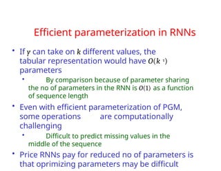 Efficient parameterization in RNNs
• If y can take on k different values, the
tabular representation would have O(k τ)
parameters
• By comparison because of parameter sharing
the no of parameters in the RNN is O(1) as a function
of sequence length
• Even with efficient parameterization of PGM,
some operations are computationally
challenging
• Difficult to predict missing values in the
middle of the sequence
• Price RNNs pay for reduced no of parameters is
that oprimizing parameters may be difficult
 