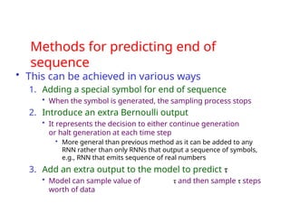 Methods for predicting end of
sequence
• This can be achieved in various ways
1. Adding a special symbol for end of sequence
• When the symbol is generated, the sampling process stops
2. Introduce an extra Bernoulli output
• It represents the decision to either continue generation
or halt generation at each time step
• More general than previous method as it can be added to any
RNN rather than only RNNs that output a sequence of symbols,
e.g., RNN that emits sequence of real numbers
3. Add an extra output to the model to predict τ
• Model can sample value of τ and then sample τ steps
worth of data
 