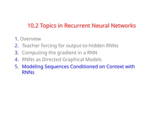 10.2 Topics in Recurrent Neural Networks
1. Overview
2. Teacher forcing for output-to-hidden RNNs
3. Computing the gradient in a RNN
4. RNNs as Directed Graphical Models
5. Modeling Sequences Conditioned on Context with
RNNs
 
