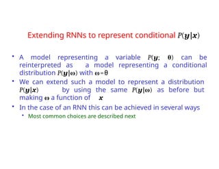Extending RNNs to represent conditional P(y|x)
• A model representing a variable P(y; θ) can be
reinterpreted as a model representing a conditional
distribution P(y|ω) with ω=θ
• We can extend such a model to represent a distribution
P(y|x) by using the same P(y|ω) as before but
making ω a function of x
• In the case of an RNN this can be achieved in several ways
• Most common choices are described next
 
