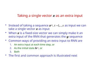 Taking a single vector x as an extra input
• Instead of taking a sequence x(t), t =1,..,τ as input we can
take a single vector x as input
• When x is a fixed-size vector we can simply make it an
extra input of the RNN that generates the y sequence
• Common ways of providing an extra input to RNN are
1. An extra input at each time step, or
2. As the initial state h(0), or
3. Both
• The first and common approach is illustrated next
 
